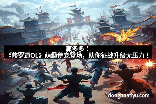 赢多多：《修罗道OL》萌趣侍宠登场，助你征战升级无压力！