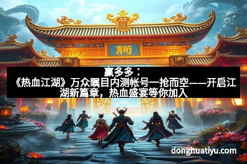赢多多：《热血江湖》万众瞩目内测帐号一抢而空——开启江湖新篇章，热血盛宴等你加入