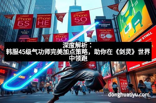 深度解析：韩服45级气功师完美加点策略，助你在《剑灵》世界中领跑